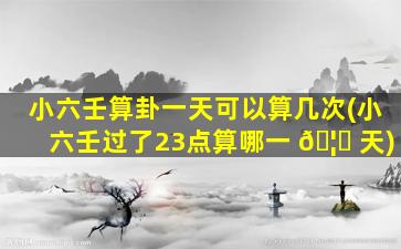 小六壬算卦一天可以算几次(小六壬过了23点算哪一 🦁 天)